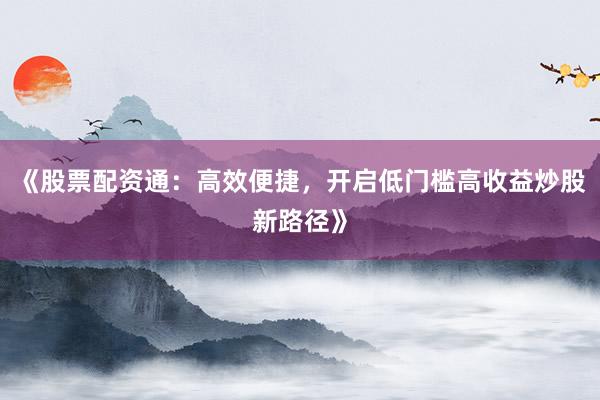 《股票配资通：高效便捷，开启低门槛高收益炒股新路径》