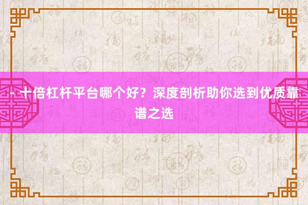 - 十倍杠杆平台哪个好？深度剖析助你选到优质靠谱之选