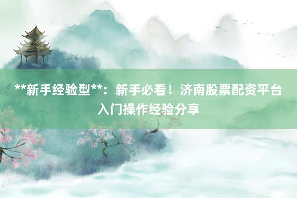 **新手经验型**：新手必看！济南股票配资平台入门操作经验分享