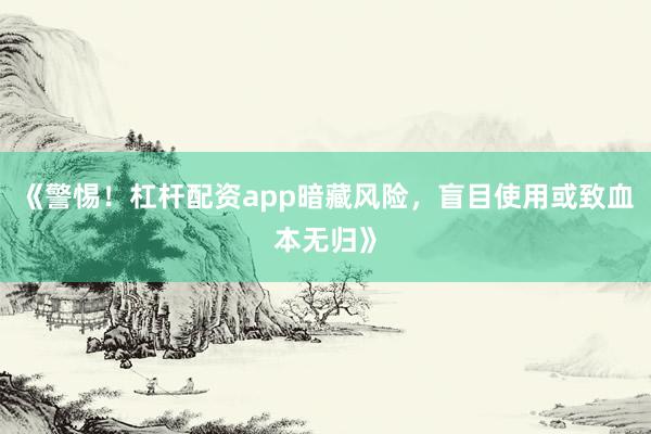 《警惕!杠杆配资app暗藏风险,盲目使用或致血本无归》