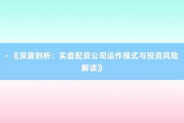 - 《深度剖析:实盘配资公司运作模式与投资风险解读》