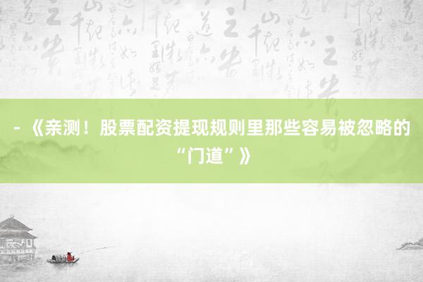 - 《亲测！股票配资提现规则里那些容易被忽略的“门道”》