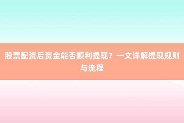 股票配资后资金能否顺利提现？一文详解提现规则与流程