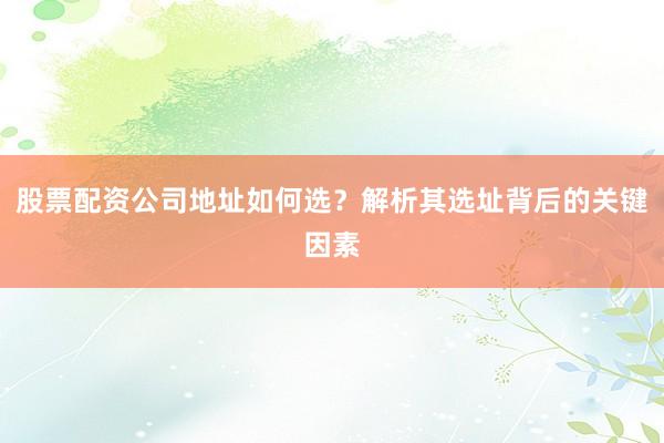 股票配资公司地址如何选？解析其选址背后的关键因素