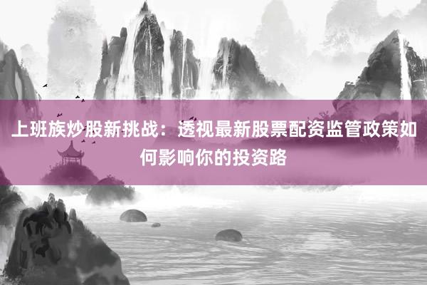 上班族炒股新挑战：透视最新股票配资监管政策如何影响你的投资路