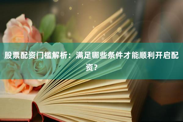股票配资门槛解析：满足哪些条件才能顺利开启配资？