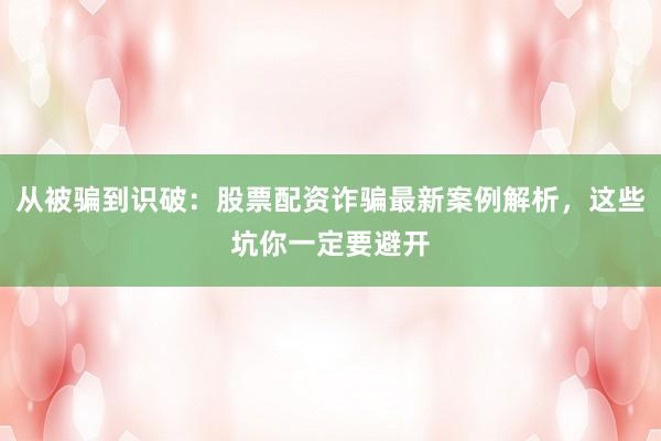 从被骗到识破：股票配资诈骗最新案例解析，这些坑你一定要避开