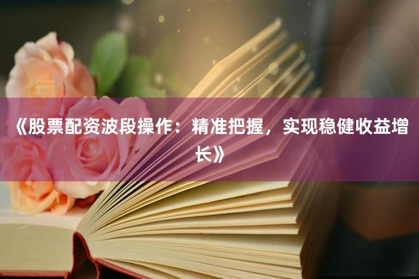 《股票配资波段操作：精准把握，实现稳健收益增长》