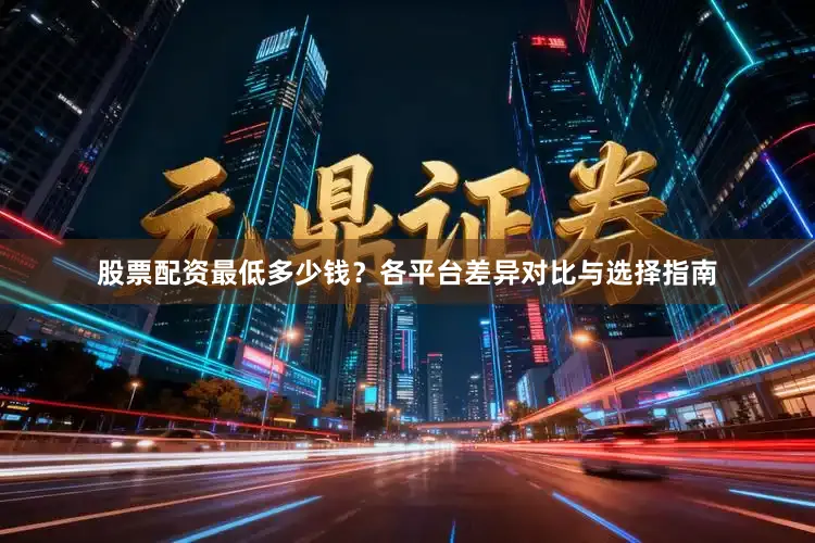 股票配资最低多少钱？各平台差异对比与选择指南