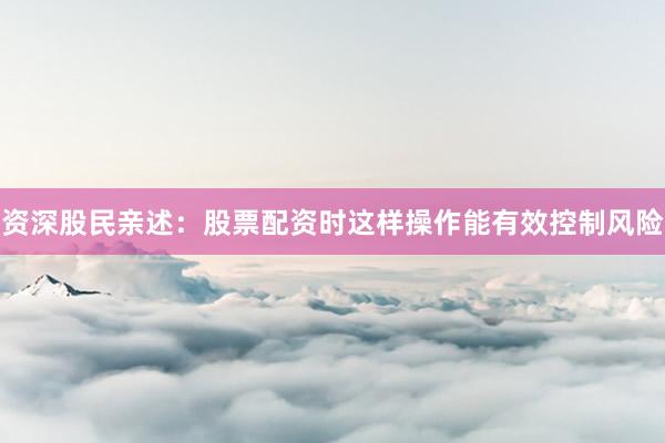 资深股民亲述：股票配资时这样操作能有效控制风险
