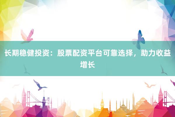 长期稳健投资：股票配资平台可靠选择，助力收益增长