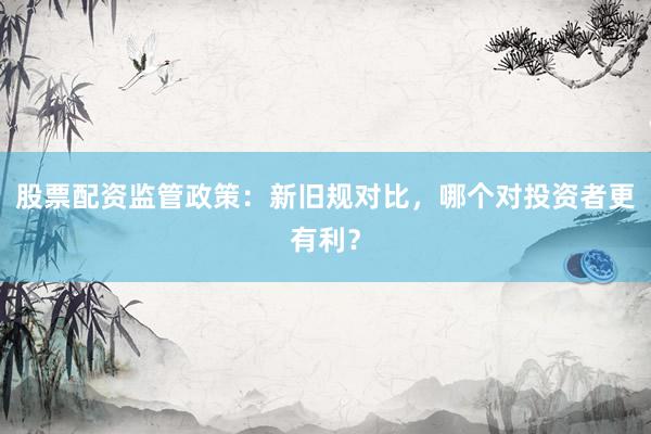 股票配资监管政策：新旧规对比，哪个对投资者更有利？