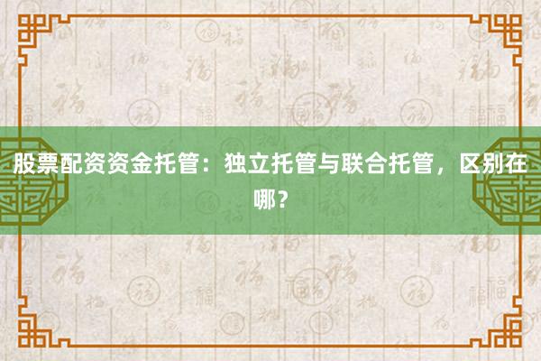 股票配资资金托管：独立托管与联合托管，区别在哪？