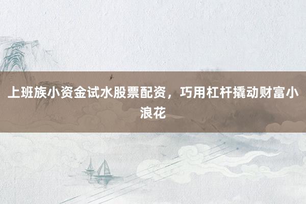 上班族小资金试水股票配资，巧用杠杆撬动财富小浪花