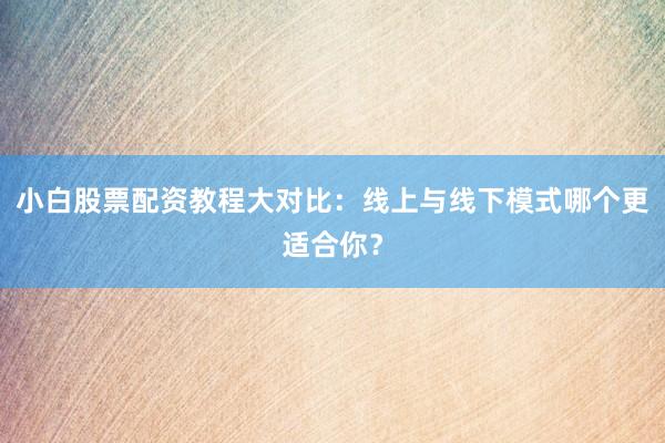 小白股票配资教程大对比：线上与线下模式哪个更适合你？