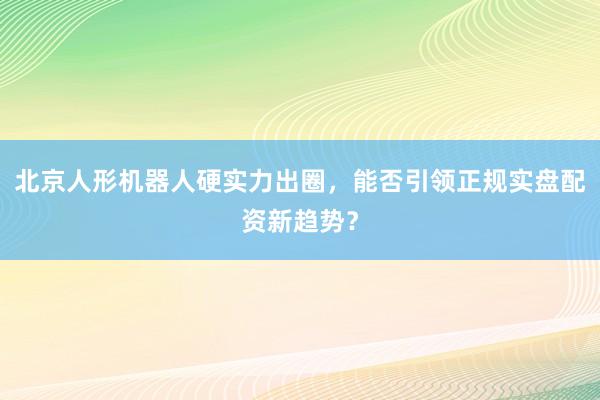 北京人形机器人硬实力出圈，能否引领正规实盘配资新趋势？
