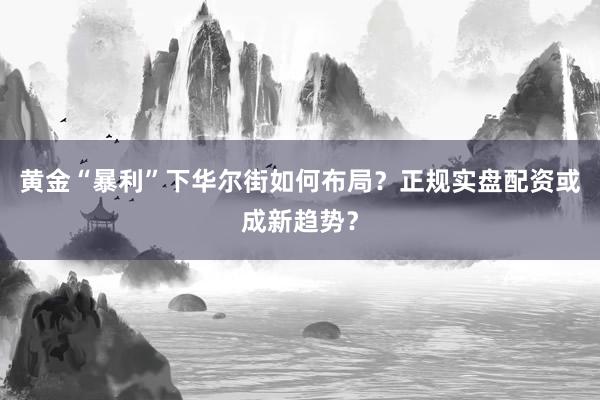 黄金“暴利”下华尔街如何布局？正规实盘配资或成新趋势？