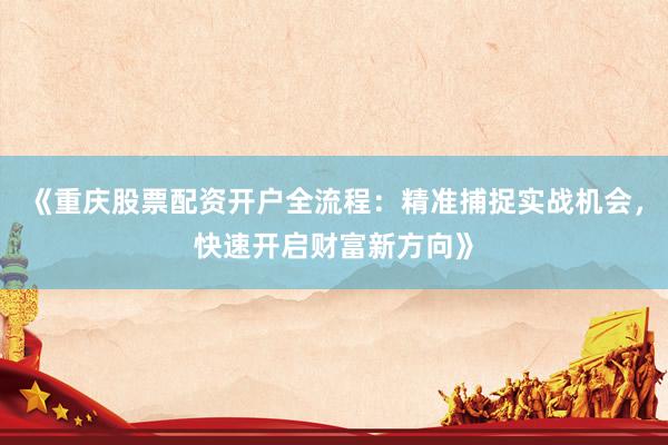 《重庆股票配资开户全流程：精准捕捉实战机会，快速开启财富新方向》