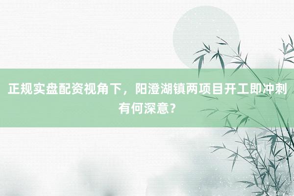 正规实盘配资视角下，阳澄湖镇两项目开工即冲刺有何深意？