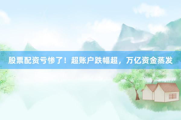 股票配资亏惨了！超账户跌幅超，万亿资金蒸发