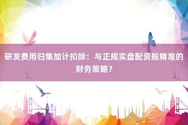 研发费用归集加计扣除：与正规实盘配资般精准的财务策略？