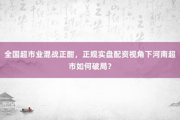 全国超市业混战正酣，正规实盘配资视角下河南超市如何破局？
