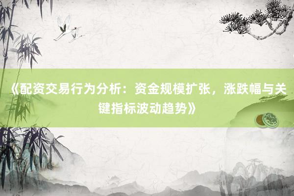 《配资交易行为分析：资金规模扩张，涨跌幅与关键指标波动趋势》