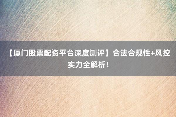 【厦门股票配资平台深度测评】合法合规性+风控实力全解析！