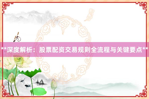 **深度解析：股票配资交易规则全流程与关键要点**