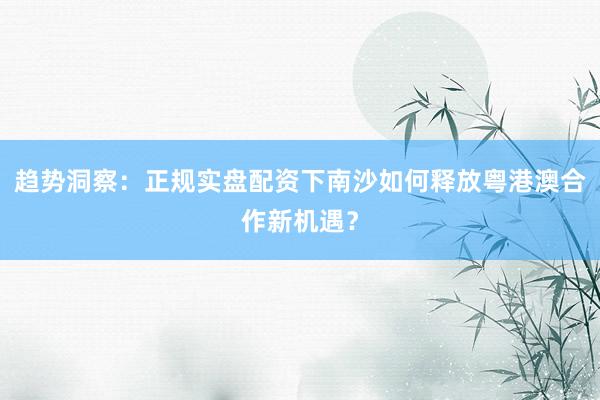 趋势洞察：正规实盘配资下南沙如何释放粤港澳合作新机遇？