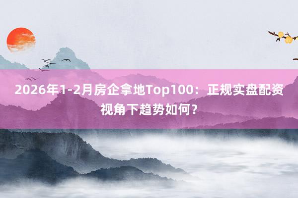 2026年1-2月房企拿地Top100：正规实盘配资视角下趋势如何？