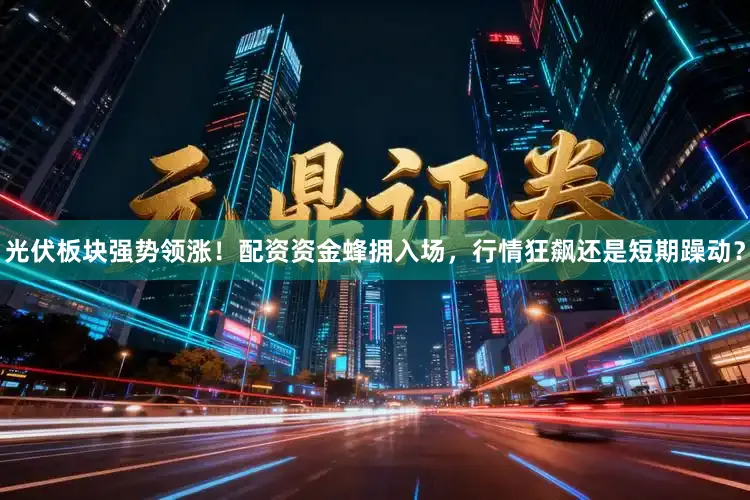光伏板块强势领涨！配资资金蜂拥入场，行情狂飙还是短期躁动？
