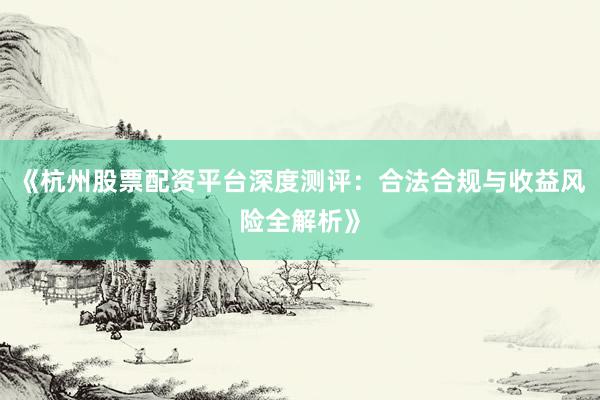 《杭州股票配资平台深度测评：合法合规与收益风险全解析》