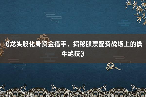 《龙头股化身资金猎手，揭秘股票配资战场上的擒牛绝技》