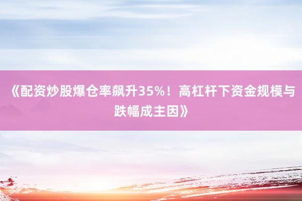 《配资炒股爆仓率飙升35%！高杠杆下资金规模与跌幅成主因》