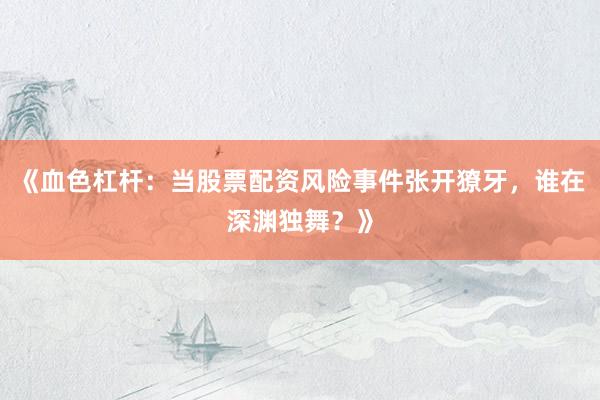 《血色杠杆：当股票配资风险事件张开獠牙，谁在深渊独舞？》