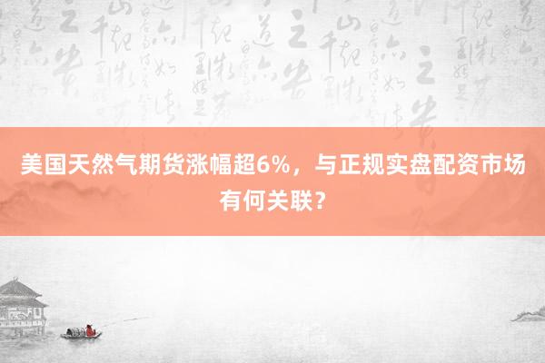 美国天然气期货涨幅超6%，与正规实盘配资市场有何关联？