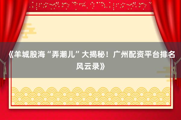 《羊城股海“弄潮儿”大揭秘！广州配资平台排名风云录》