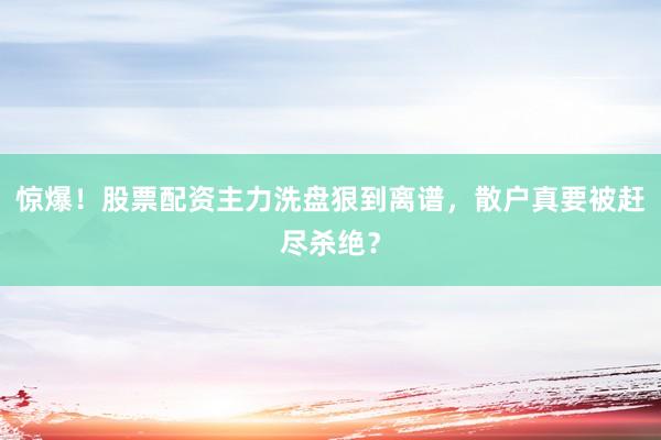 惊爆！股票配资主力洗盘狠到离谱，散户真要被赶尽杀绝？