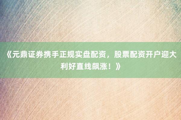 《元鼎证券携手正规实盘配资，股票配资开户迎大利好直线飙涨！》