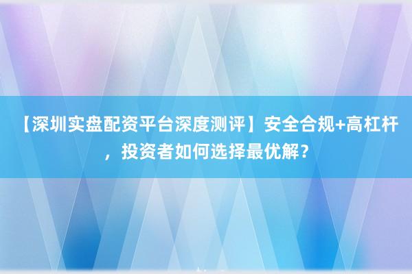 【深圳实盘配资平台深度测评】安全合规+高杠杆，投资者如何选择最优解？
