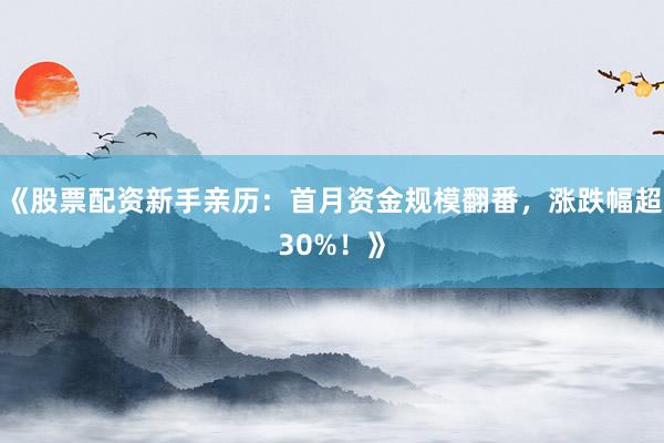 《股票配资新手亲历：首月资金规模翻番，涨跌幅超30%！》