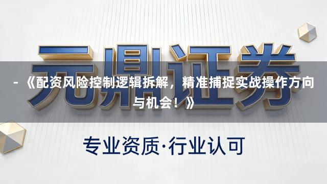 - 《配资风险控制逻辑拆解，精准捕捉实战操作方向与机会！》