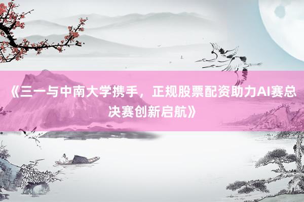 《三一与中南大学携手，正规股票配资助力AI赛总决赛创新启航》