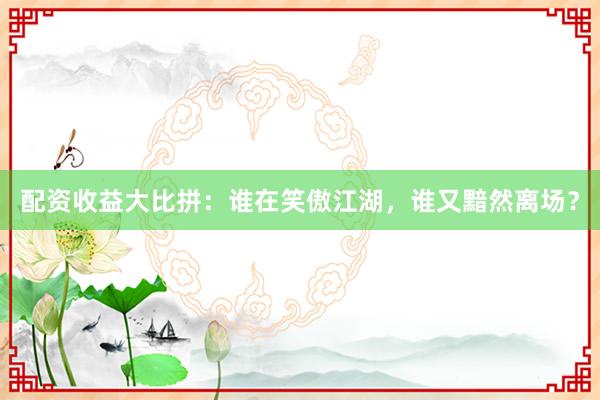 配资收益大比拼：谁在笑傲江湖，谁又黯然离场？