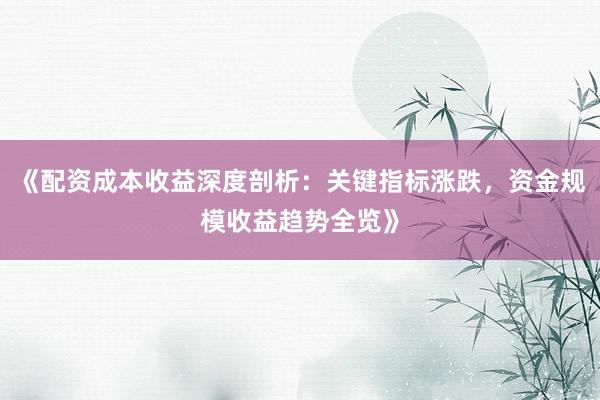 《配资成本收益深度剖析：关键指标涨跌，资金规模收益趋势全览》