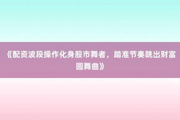 《配资波段操作化身股市舞者，踏准节奏跳出财富圆舞曲》