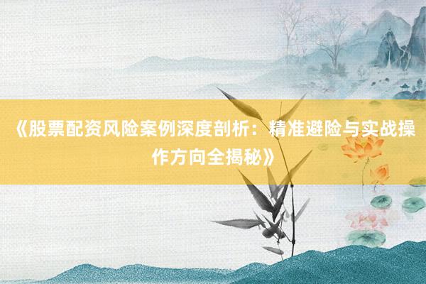 《股票配资风险案例深度剖析：精准避险与实战操作方向全揭秘》
