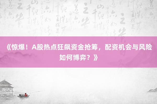 《惊爆！A股热点狂飙资金抢筹，配资机会与风险如何博弈？》