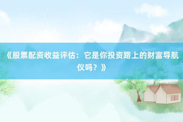 《股票配资收益评估：它是你投资路上的财富导航仪吗？》